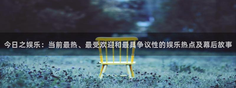 今日之娱乐：当前最热、最受欢迎和最具争议性的娱乐热点及幕后故事
